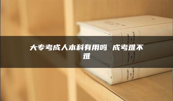 大专考成人本科有用吗 成考难不难