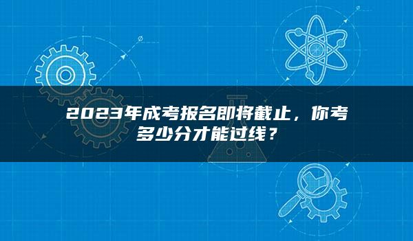 2023年成考报名即将截止，你考多少分才能过线？