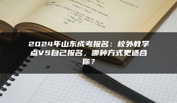 2024年山东成考报名：校外教学点VS自己报名，哪种方式更适合你？