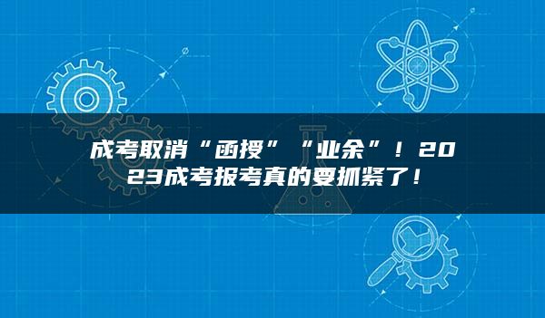 成考取消“函授”“业余”！2023成考报考真的要抓紧了！