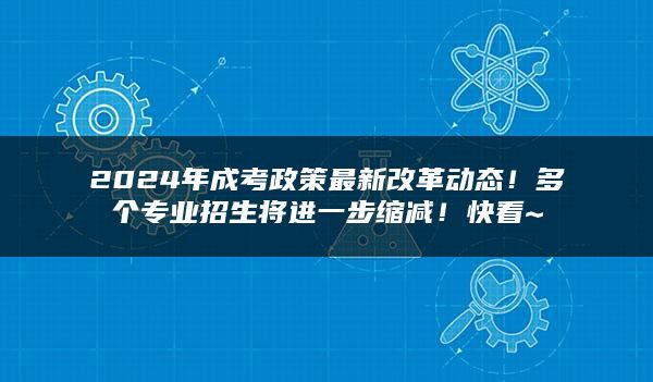 2024年成考政策最新改革动态！多个专业招生将进一步缩减！快看~